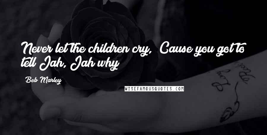 Bob Marley Quotes: Never let the children cry,  Cause you got to tell Jah, Jah why