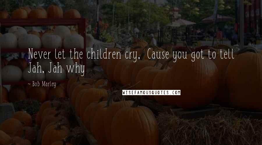 Bob Marley Quotes: Never let the children cry,  Cause you got to tell Jah, Jah why