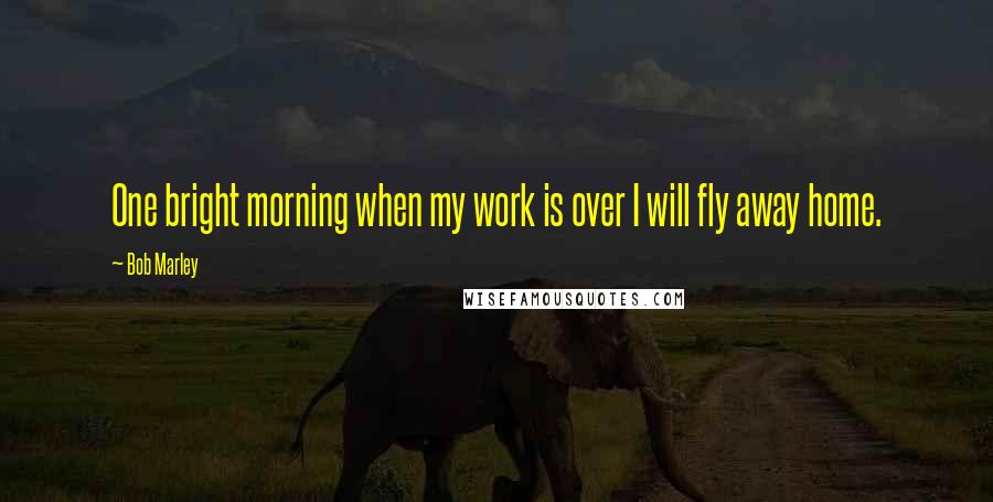 Bob Marley Quotes: One bright morning when my work is over I will fly away home.