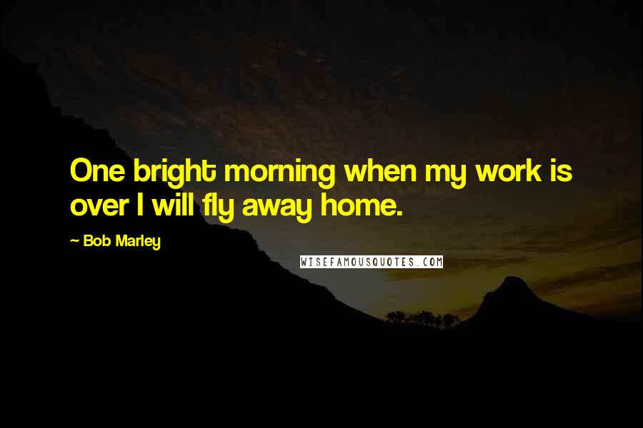 Bob Marley Quotes: One bright morning when my work is over I will fly away home.