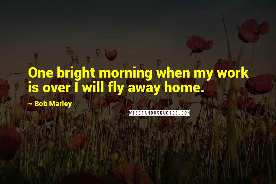 Bob Marley Quotes: One bright morning when my work is over I will fly away home.