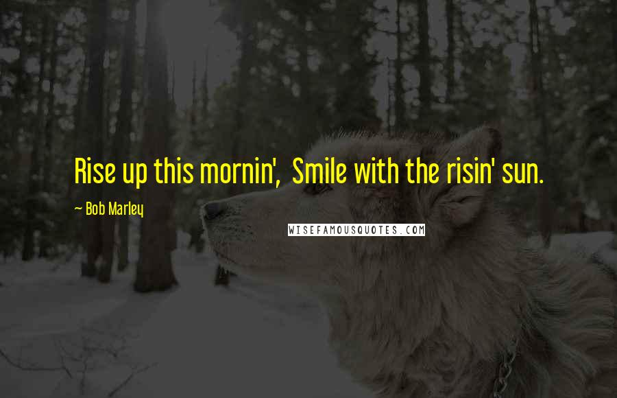 Bob Marley Quotes: Rise up this mornin', Smile with the risin' sun.