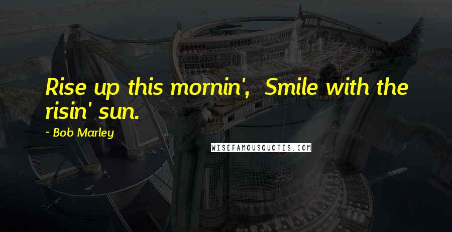 Bob Marley Quotes: Rise up this mornin', Smile with the risin' sun.