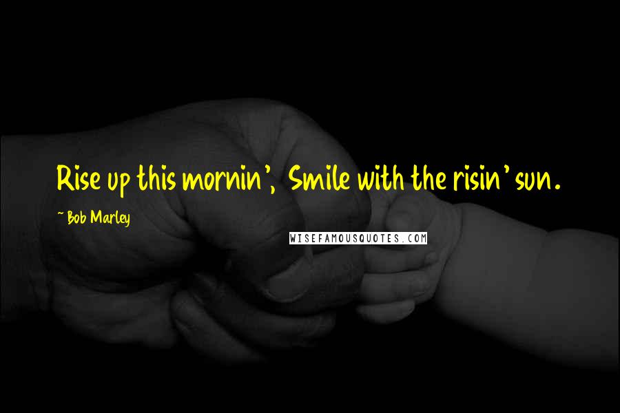 Bob Marley Quotes: Rise up this mornin', Smile with the risin' sun.