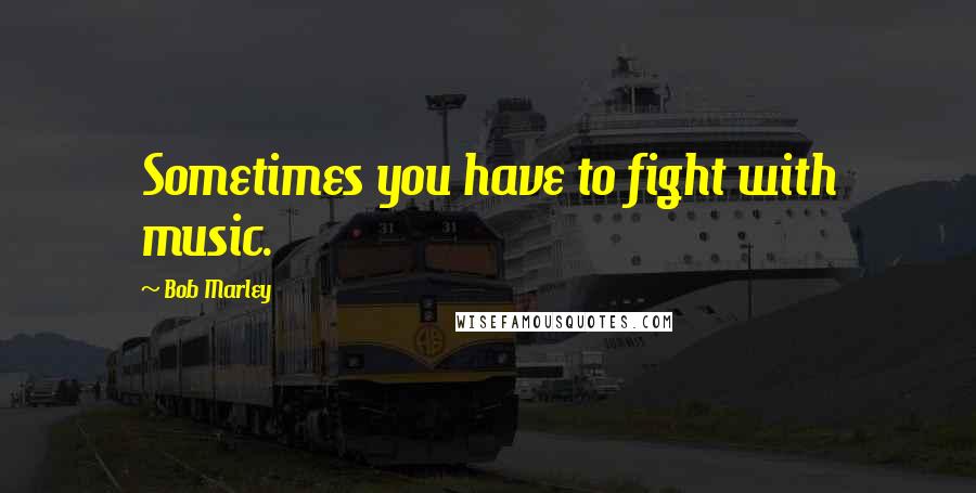 Bob Marley Quotes: Sometimes you have to fight with music.