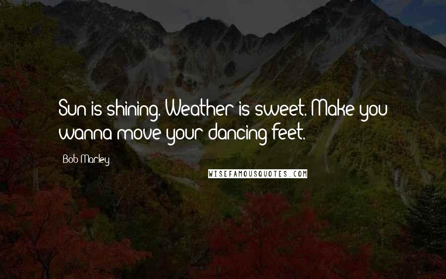 Bob Marley Quotes: Sun is shining. Weather is sweet. Make you wanna move your dancing feet.