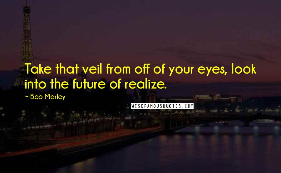 Bob Marley Quotes: Take that veil from off of your eyes, look into the future of realize.