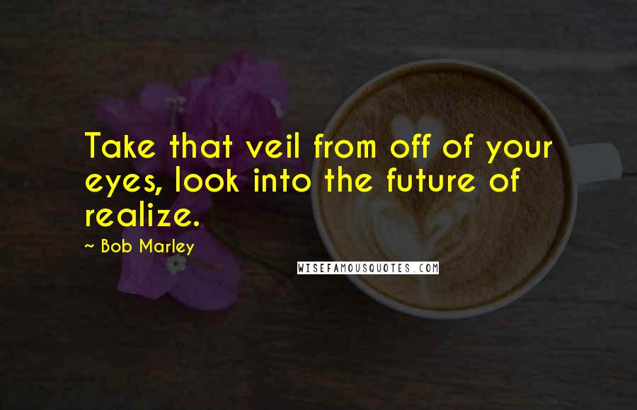 Bob Marley Quotes: Take that veil from off of your eyes, look into the future of realize.