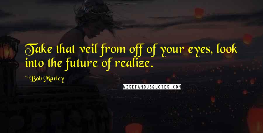 Bob Marley Quotes: Take that veil from off of your eyes, look into the future of realize.