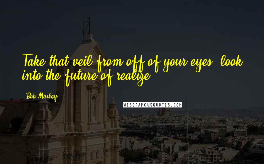 Bob Marley Quotes: Take that veil from off of your eyes, look into the future of realize.