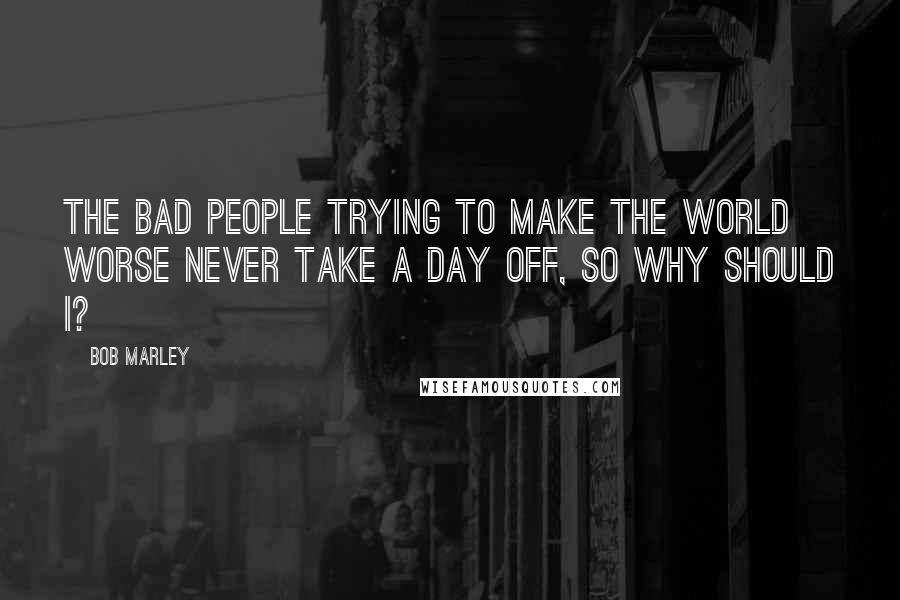 Bob Marley Quotes: The bad people trying to make the world worse never take a day off, so why should I?