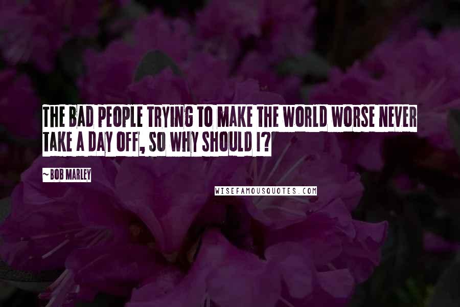 Bob Marley Quotes: The bad people trying to make the world worse never take a day off, so why should I?