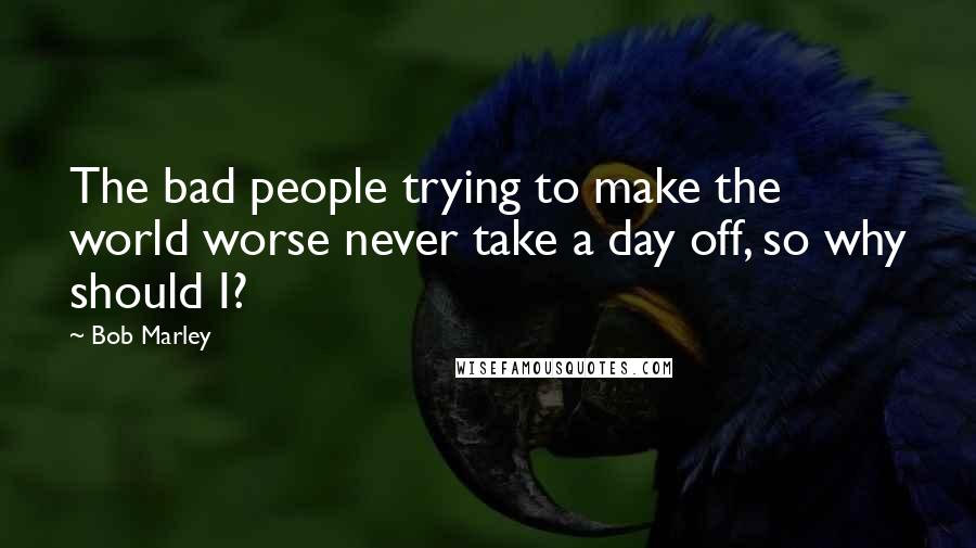 Bob Marley Quotes: The bad people trying to make the world worse never take a day off, so why should I?