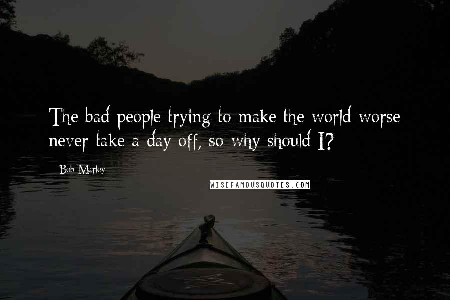 Bob Marley Quotes: The bad people trying to make the world worse never take a day off, so why should I?