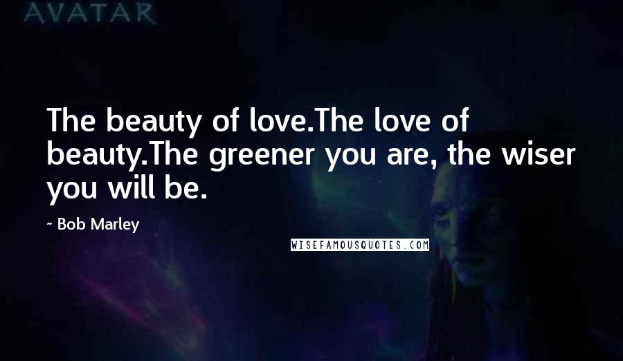 Bob Marley Quotes: The beauty of love.The love of beauty.The greener you are, the wiser you will be.