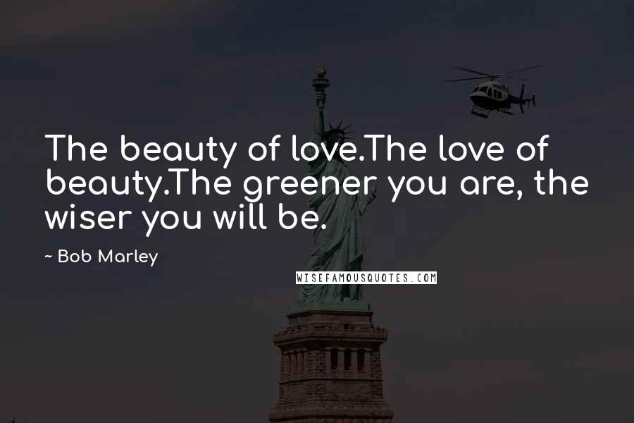Bob Marley Quotes: The beauty of love.The love of beauty.The greener you are, the wiser you will be.