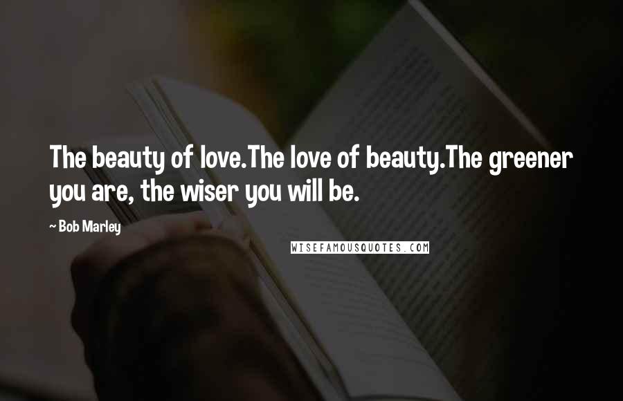 Bob Marley Quotes: The beauty of love.The love of beauty.The greener you are, the wiser you will be.