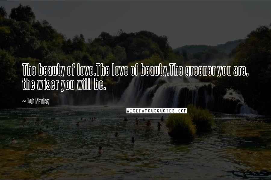 Bob Marley Quotes: The beauty of love.The love of beauty.The greener you are, the wiser you will be.