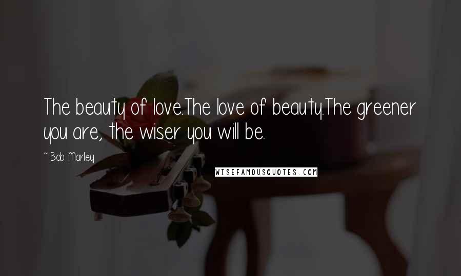 Bob Marley Quotes: The beauty of love.The love of beauty.The greener you are, the wiser you will be.