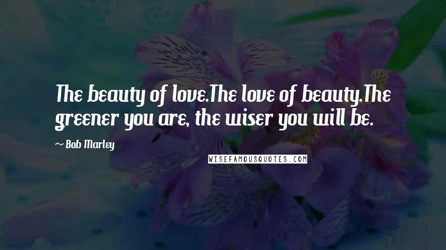 Bob Marley Quotes: The beauty of love.The love of beauty.The greener you are, the wiser you will be.