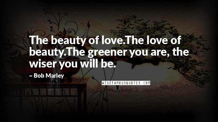 Bob Marley Quotes: The beauty of love.The love of beauty.The greener you are, the wiser you will be.