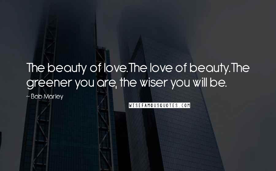 Bob Marley Quotes: The beauty of love.The love of beauty.The greener you are, the wiser you will be.