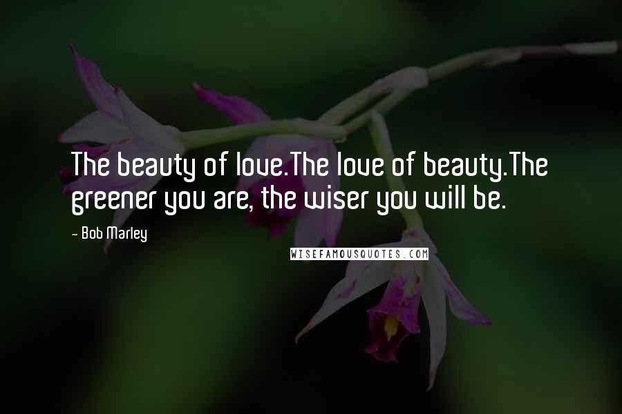 Bob Marley Quotes: The beauty of love.The love of beauty.The greener you are, the wiser you will be.