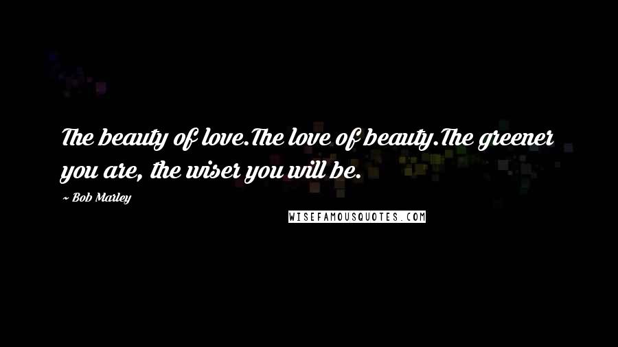 Bob Marley Quotes: The beauty of love.The love of beauty.The greener you are, the wiser you will be.