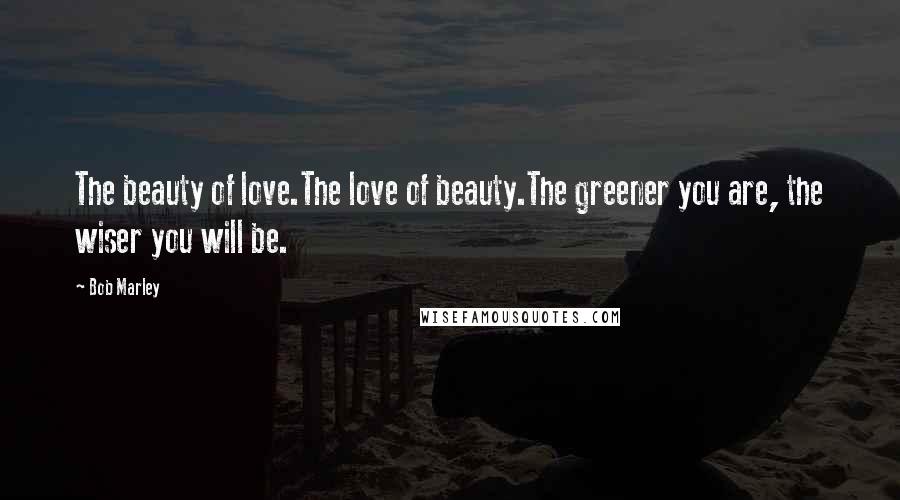 Bob Marley Quotes: The beauty of love.The love of beauty.The greener you are, the wiser you will be.