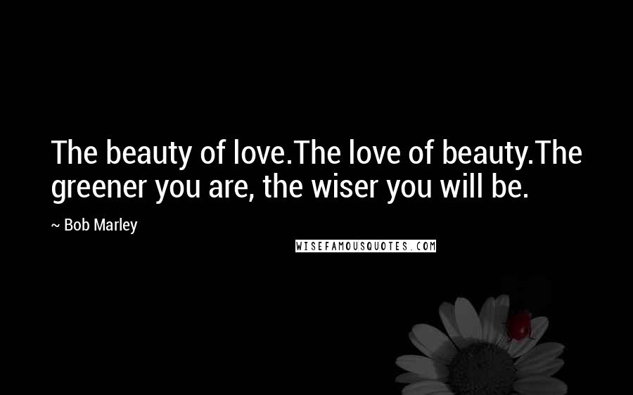 Bob Marley Quotes: The beauty of love.The love of beauty.The greener you are, the wiser you will be.