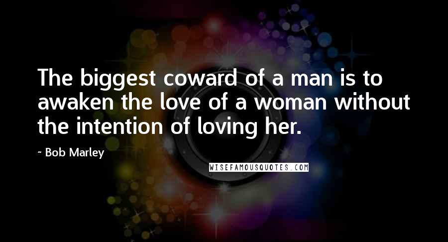 Bob Marley Quotes: The biggest coward of a man is to awaken the love of a woman without the intention of loving her.