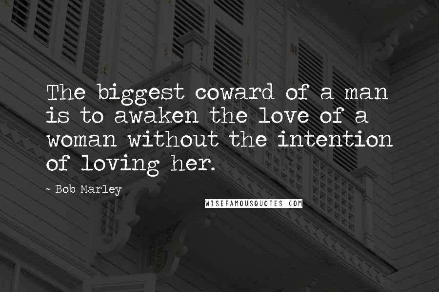 Bob Marley Quotes: The biggest coward of a man is to awaken the love of a woman without the intention of loving her.