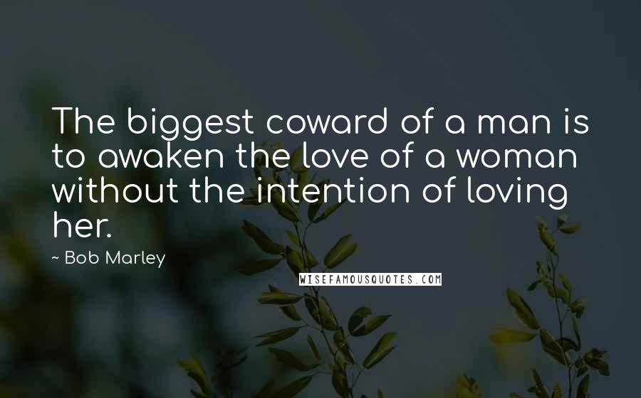 Bob Marley Quotes: The biggest coward of a man is to awaken the love of a woman without the intention of loving her.