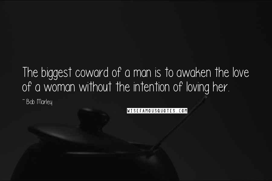 Bob Marley Quotes: The biggest coward of a man is to awaken the love of a woman without the intention of loving her.