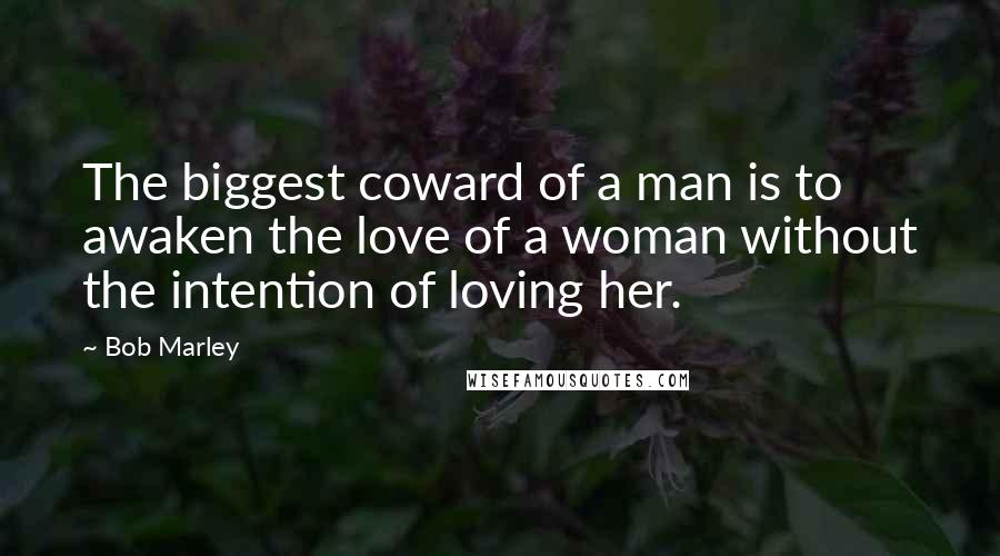 Bob Marley Quotes: The biggest coward of a man is to awaken the love of a woman without the intention of loving her.