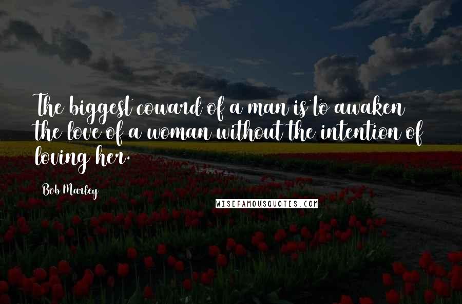 Bob Marley Quotes: The biggest coward of a man is to awaken the love of a woman without the intention of loving her.