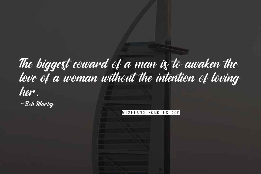 Bob Marley Quotes: The biggest coward of a man is to awaken the love of a woman without the intention of loving her.