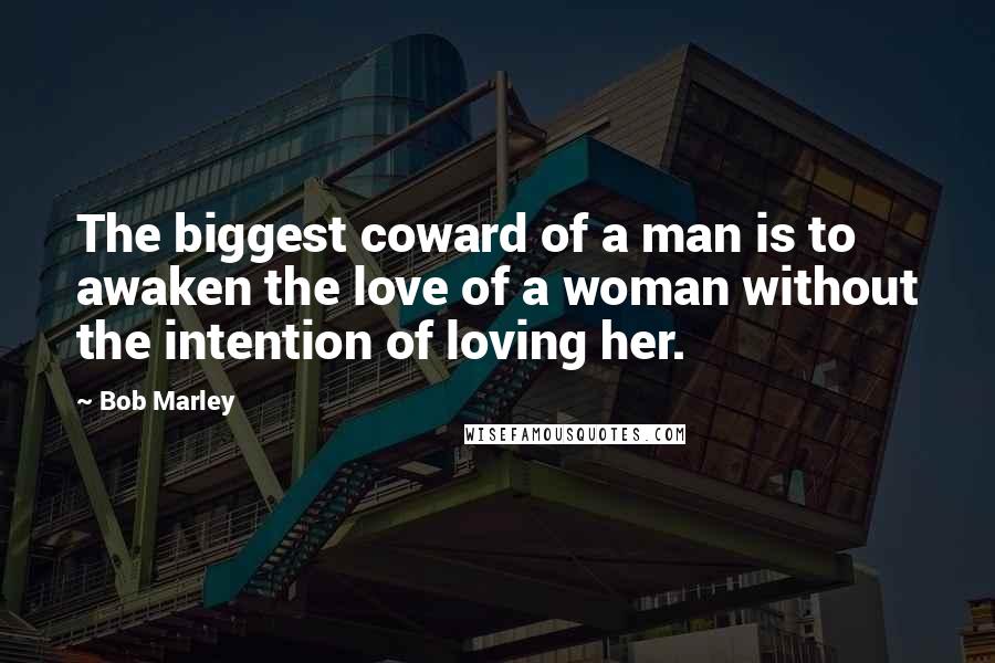 Bob Marley Quotes: The biggest coward of a man is to awaken the love of a woman without the intention of loving her.