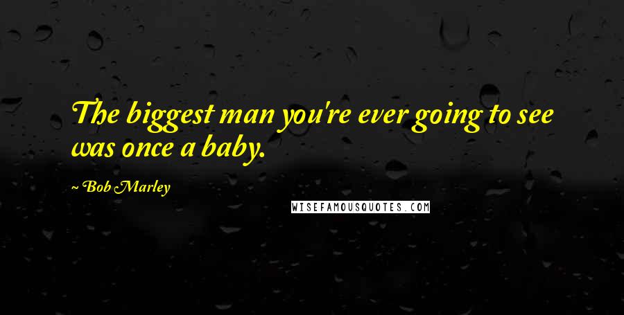 Bob Marley Quotes: The biggest man you're ever going to see was once a baby.