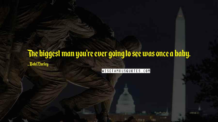 Bob Marley Quotes: The biggest man you're ever going to see was once a baby.