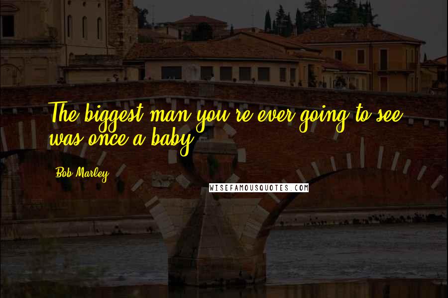 Bob Marley Quotes: The biggest man you're ever going to see was once a baby.