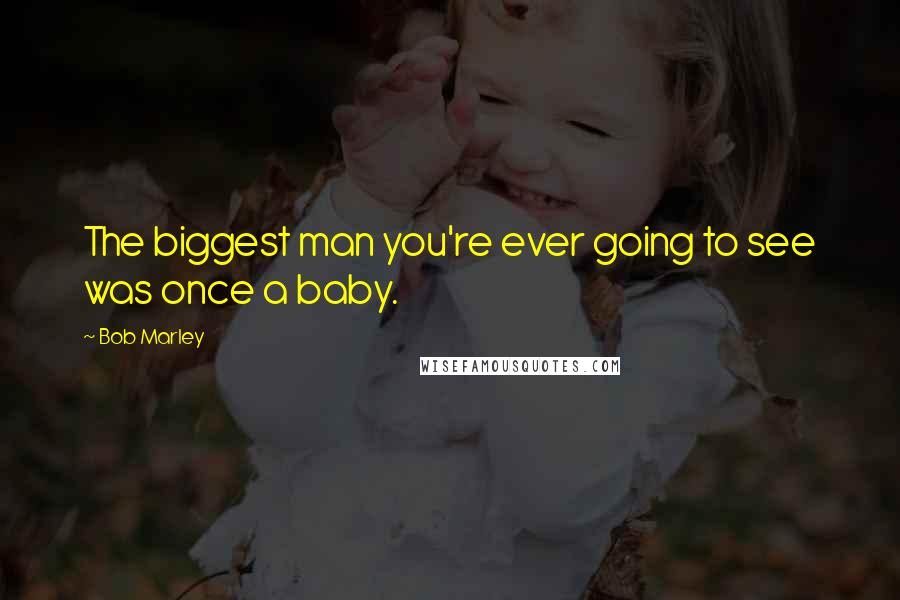Bob Marley Quotes: The biggest man you're ever going to see was once a baby.