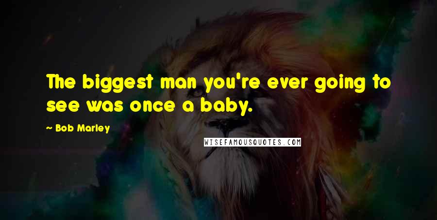Bob Marley Quotes: The biggest man you're ever going to see was once a baby.