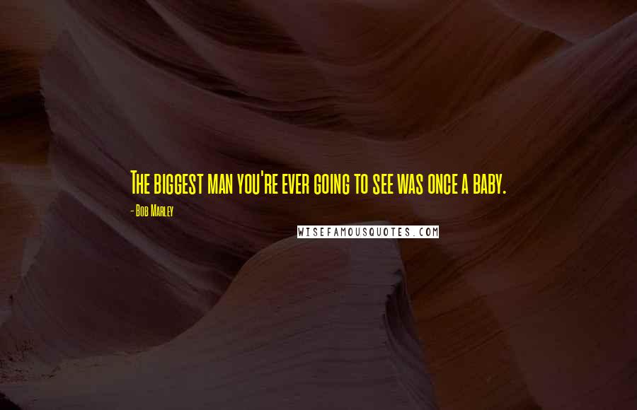 Bob Marley Quotes: The biggest man you're ever going to see was once a baby.