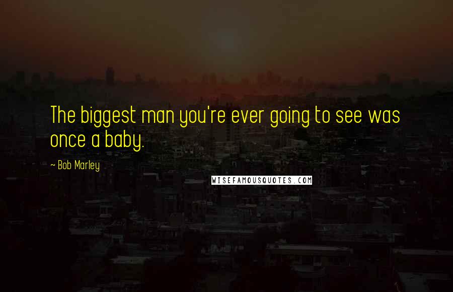 Bob Marley Quotes: The biggest man you're ever going to see was once a baby.