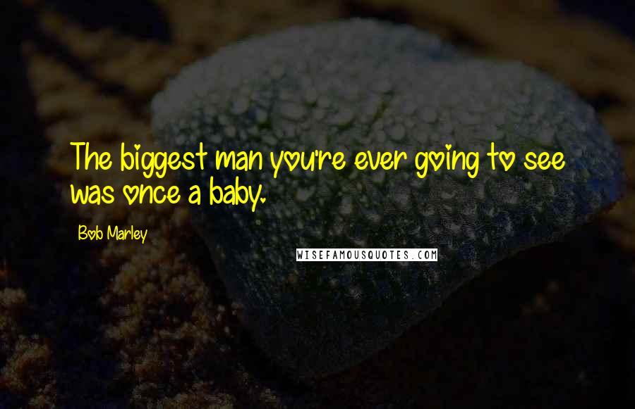 Bob Marley Quotes: The biggest man you're ever going to see was once a baby.
