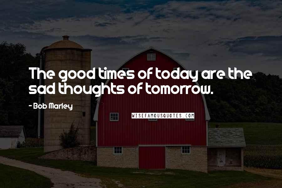 Bob Marley Quotes: The good times of today are the sad thoughts of tomorrow.
