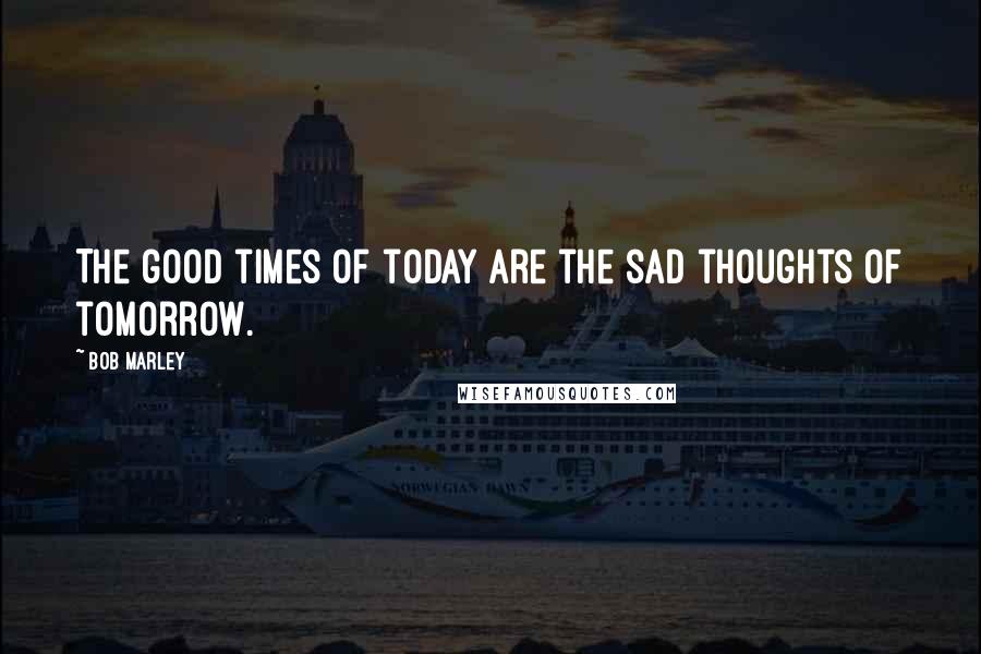 Bob Marley Quotes: The good times of today are the sad thoughts of tomorrow.