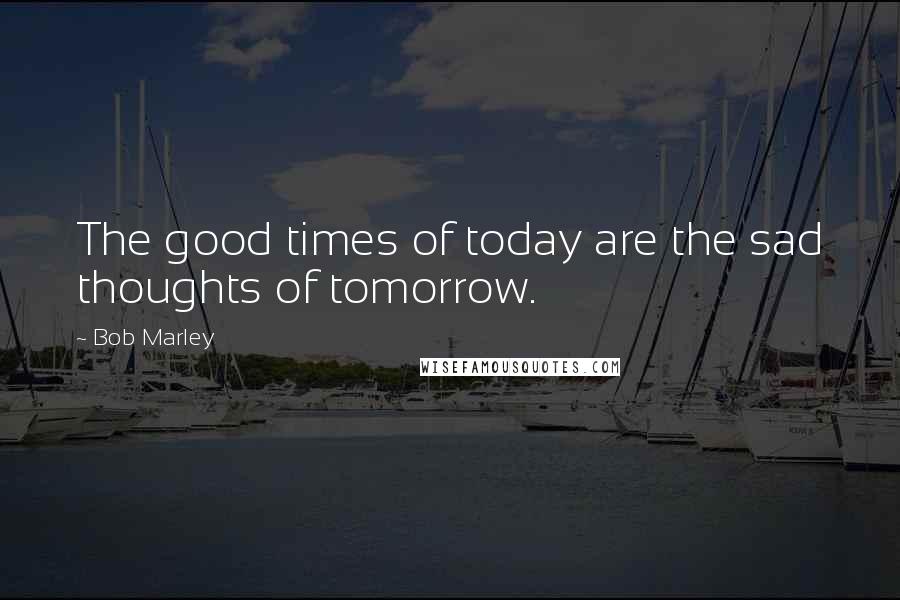 Bob Marley Quotes: The good times of today are the sad thoughts of tomorrow.