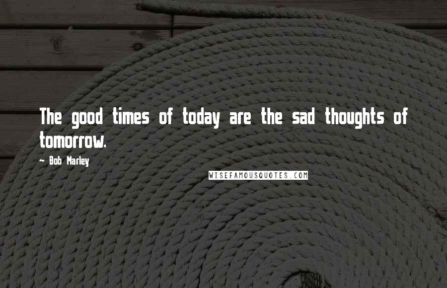 Bob Marley Quotes: The good times of today are the sad thoughts of tomorrow.